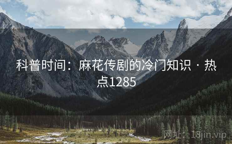 科普时间：麻花传剧的冷门知识 · 热点1285