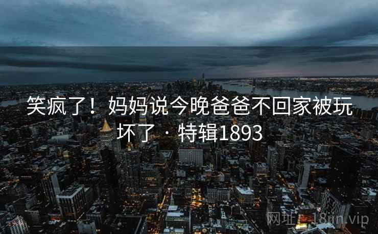 笑疯了！妈妈说今晚爸爸不回家被玩坏了 · 特辑1893