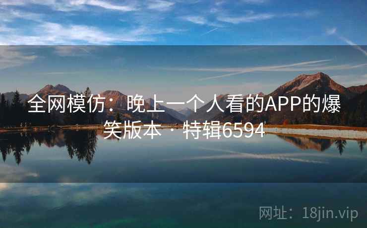全网模仿：晚上一个人看的APP的爆笑版本 · 特辑6594