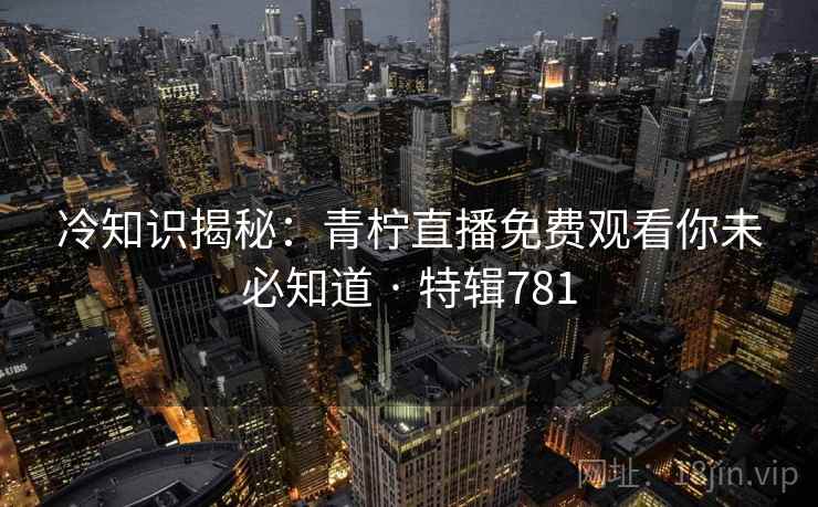 冷知识揭秘：青柠直播免费观看你未必知道 · 特辑781